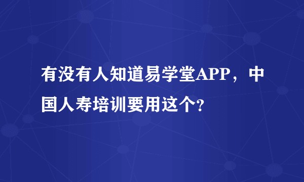 有没有人知道易学堂APP，中国人寿培训要用这个？