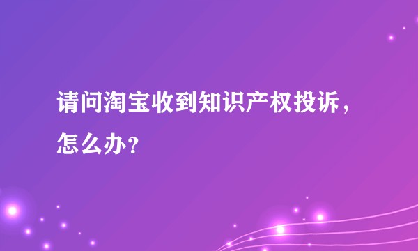 请问淘宝收到知识产权投诉，怎么办？