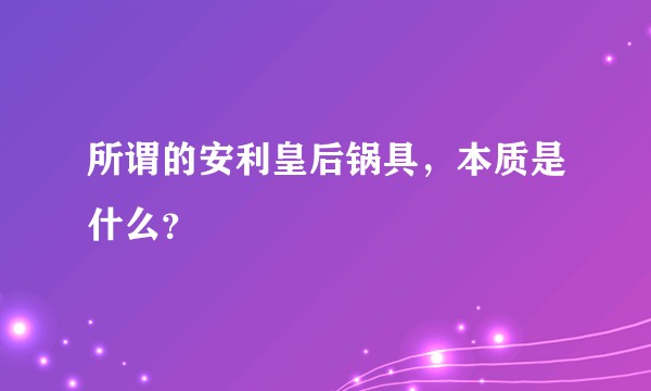 所谓的安利皇后锅具，本质是什么？