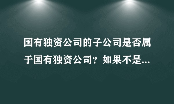 国有独资公司的子公司是否属于国有独资公司？如果不是，那它属于什么公司？国企吗？
