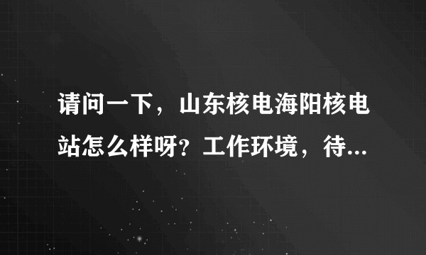 请问一下，山东核电海阳核电站怎么样呀？工作环境，待遇之类的。有知道的吗？