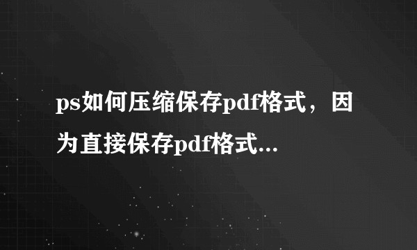 ps如何压缩保存pdf格式，因为直接保存pdf格式的文件非常大，想要压缩小一点。有哪位大神知道。？