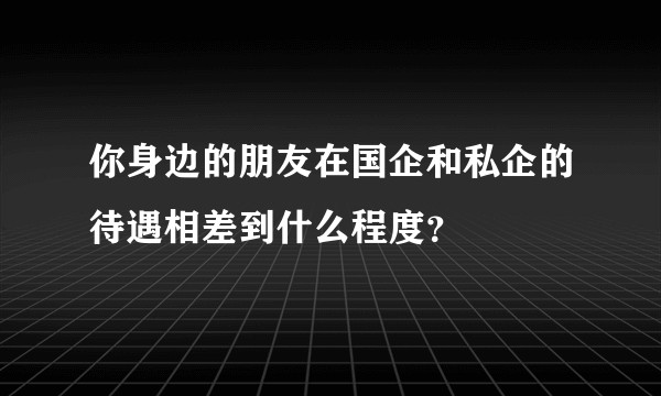 你身边的朋友在国企和私企的待遇相差到什么程度？