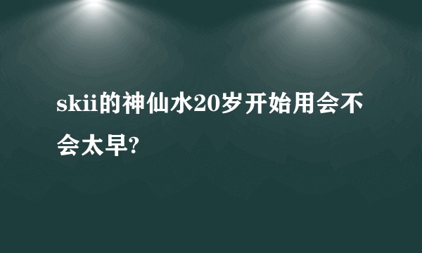 skii的神仙水20岁开始用会不会太早?