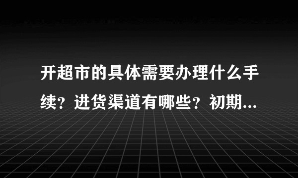 开超市的具体需要办理什么手续？进货渠道有哪些？初期需要投多少资金?