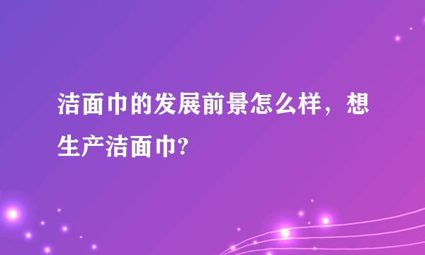 洁面巾的发展前景怎么样，想生产洁面巾?