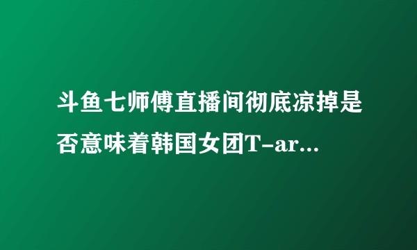 斗鱼七师傅直播间彻底凉掉是否意味着韩国女团T-ara在中国凉了？
