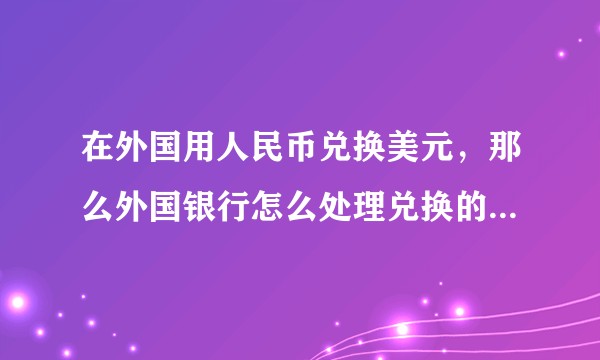 在外国用人民币兑换美元，那么外国银行怎么处理兑换的人民币?