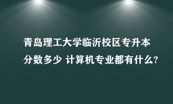 青岛理工大学临沂校区专升本分数多少 计算机专业都有什么?