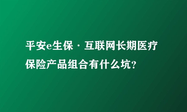 平安e生保·互联网长期医疗保险产品组合有什么坑?