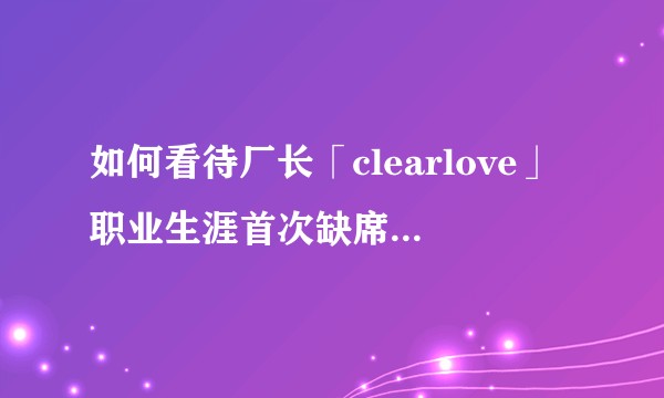 如何看待厂长「clearlove」职业生涯首次缺席整个常规赛？还能在赛场见到他吗？