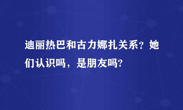 迪丽热巴和古力娜扎关系？她们认识吗，是朋友吗?