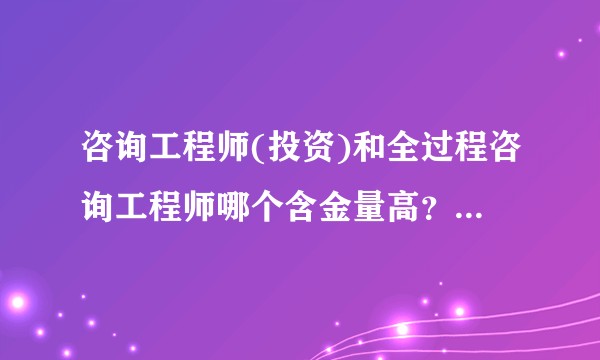 咨询工程师(投资)和全过程咨询工程师哪个含金量高?有什么区别?
