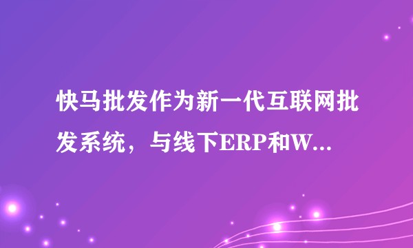 快马批发作为新一代互联网批发系统，与线下ERP和WMS对接可以为传统批发行业带来哪些价值呢？