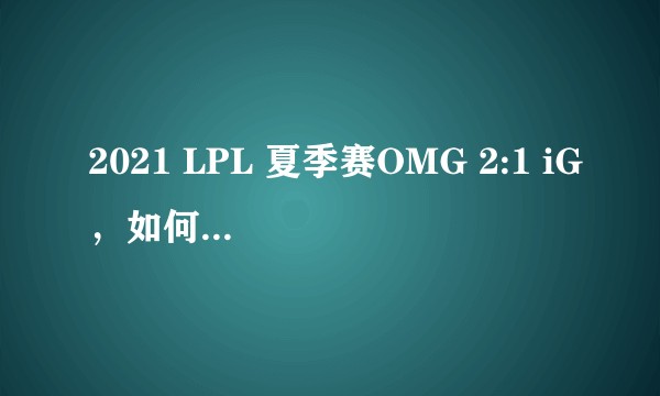 2021 LPL 夏季赛OMG 2:1 iG，如何评价这场比赛？