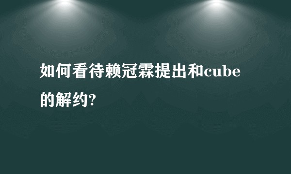 如何看待赖冠霖提出和cube的解约?