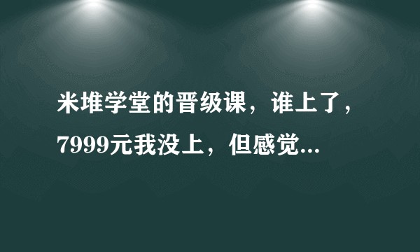 米堆学堂的晋级课，谁上了，7999元我没上，但感觉是不靠谱的！想听听你们的意见！？
