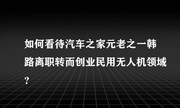 如何看待汽车之家元老之一韩路离职转而创业民用无人机领域？