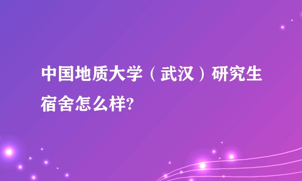 中国地质大学（武汉）研究生宿舍怎么样?
