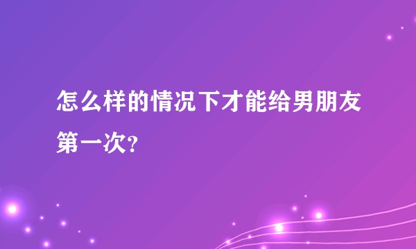 怎么样的情况下才能给男朋友第一次？