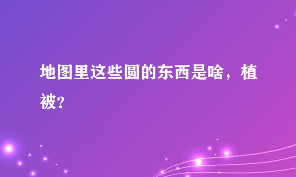 地图里这些圆的东西是啥，植被？