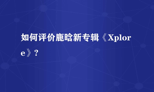 如何评价鹿晗新专辑《Xplore》?