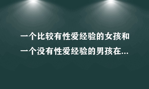 一个比较有性爱经验的女孩和一个没有性爱经验的男孩在一起是什么体验？