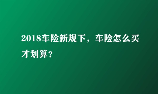2018车险新规下,车险怎么买才划算?