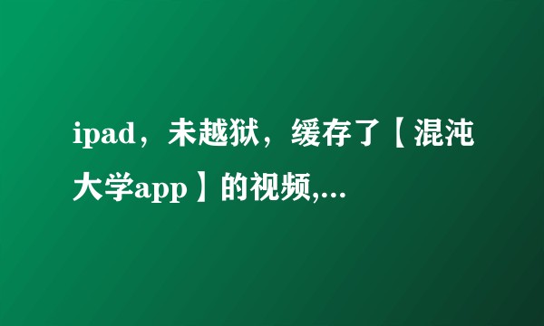 ipad，未越狱，缓存了【混沌大学app】的视频,如何找到该缓存，并导出到U盘？