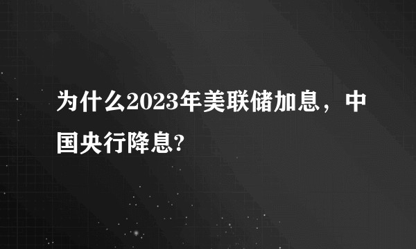 为什么2023年美联储加息，中国央行降息?