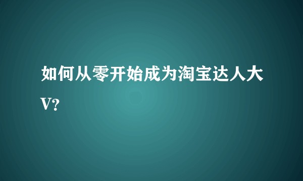 如何从零开始成为淘宝达人大V？