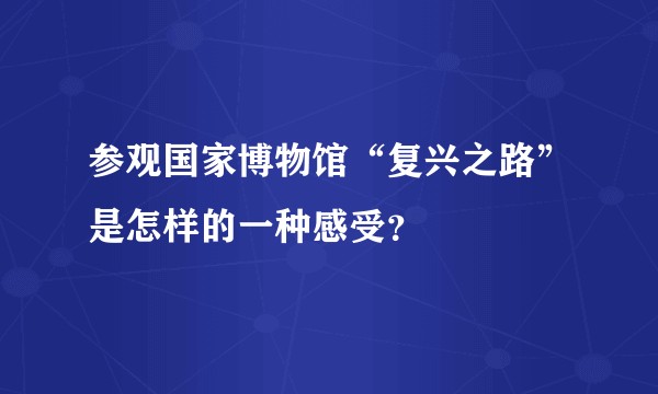 参观国家博物馆“复兴之路”是怎样的一种感受？