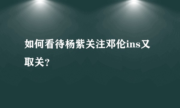 如何看待杨紫关注邓伦ins又取关？