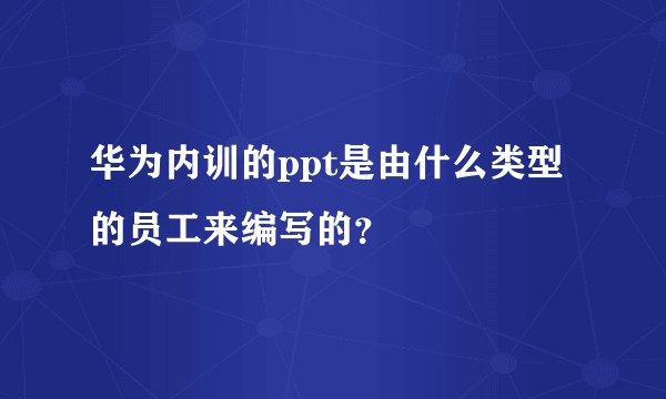 华为内训的ppt是由什么类型的员工来编写的？
