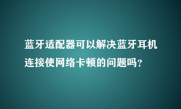 蓝牙适配器可以解决蓝牙耳机连接使网络卡顿的问题吗？