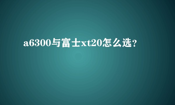 a6300与富士xt20怎么选？