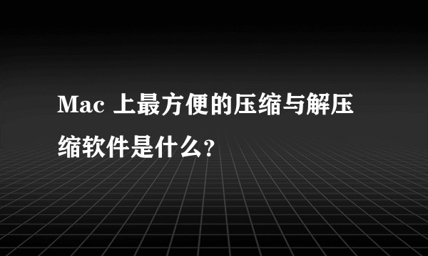 Mac 上最方便的压缩与解压缩软件是什么?