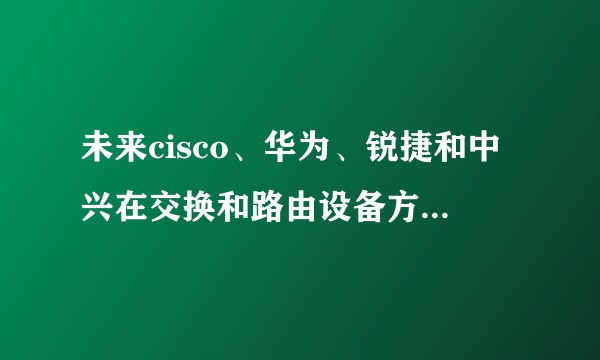 未来cisco、华为、锐捷和中兴在交换和路由设备方向,谁的前景更好一点呢?对于cisco,H3C的认证培训该何去何从?
