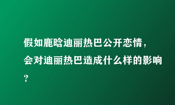 假如鹿晗迪丽热巴公开恋情,会对迪丽热巴造成什么样的影响?
