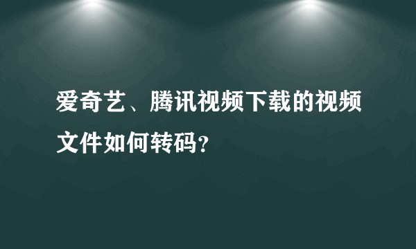 爱奇艺、腾讯视频下载的视频文件如何转码？