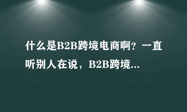 什么是B2B跨境电商啊？一直听别人在说，B2B跨境电商、B2C跨境电商、C2C跨境电商，是什么？？？