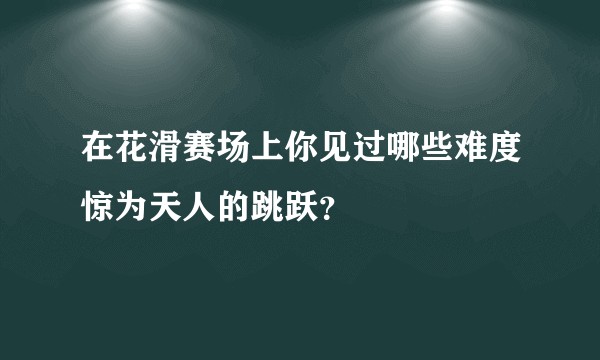 在花滑赛场上你见过哪些难度惊为天人的跳跃？