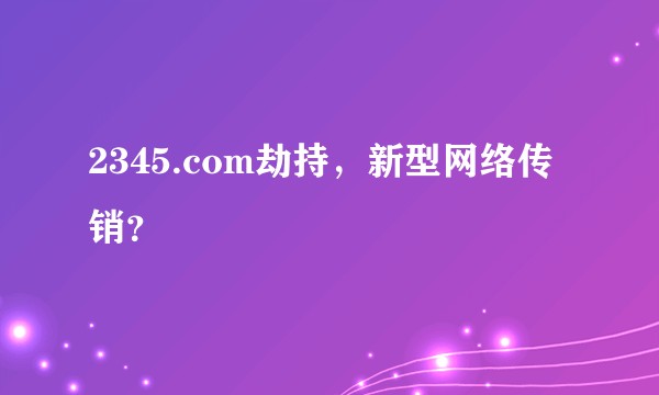 2345.com劫持，新型网络传销？