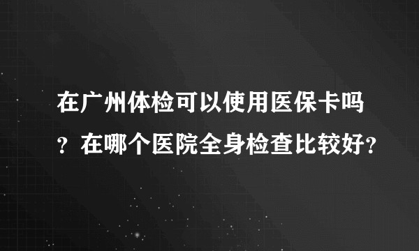在广州体检可以使用医保卡吗？在哪个医院全身检查比较好？
