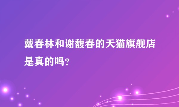 戴春林和谢馥春的天猫旗舰店是真的吗？