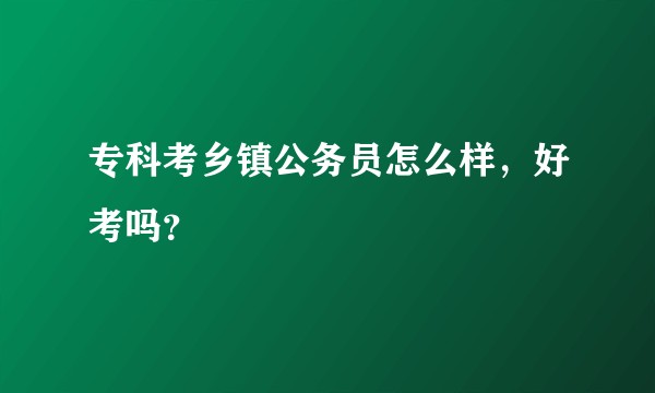 专科考乡镇公务员怎么样，好考吗？