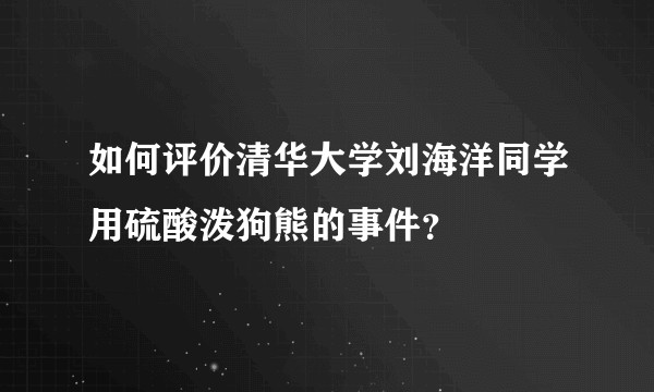 如何评价清华大学刘海洋同学用硫酸泼狗熊的事件？