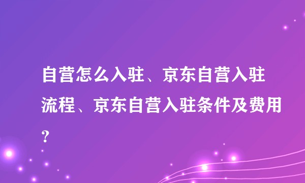 自营怎么入驻、京东自营入驻流程、京东自营入驻条件及费用？