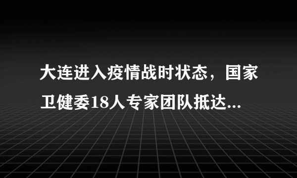大连进入疫情战时状态，国家卫健委18人专家团队抵达大连，目前防疫情况如何？