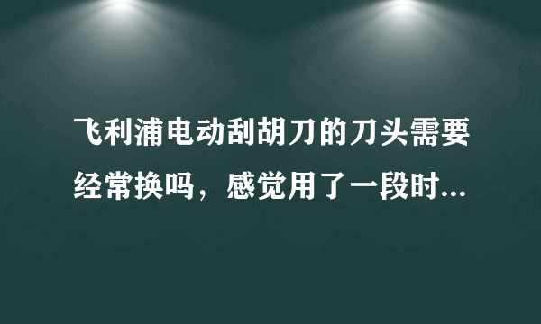 飞利浦电动刮胡刀的刀头需要经常换吗，感觉用了一段时间后效果大不如前。?